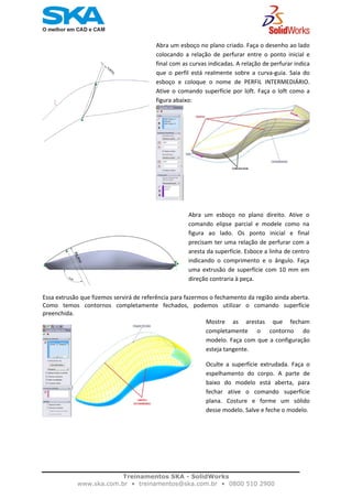    
 
 
Abra  um  esboço  no  plano  direito.  Ative  o
comando  elipse  parcial  e  modele  como  na
figura  ao  lado.  Os ponto  inicial  e  final
precisam ter uma relação de perfurar com a
aresta da superfície. Esboce a linha de centro
indicando  o  comprimento  e  o  ângulo.  Faça
uma  extrusão  de  superfície com 10 mm em
direção contraria à peça.  
Abra um esboço no plano criado. Faça o desenho ao lado
colocando  a  relação  de  perfurar  entre  o  ponto  inicial  e
final com as curvas indicadas. A relação de perfurar indica
que  o  perfil  está  realmente  sobre  a  curva‐guia.  Saia  do
esboço  e  coloque  o  nome  de  PERFIL  INTERMEDIÁRIO.
Ative o comando superfície por loft. Faça o loft como a
figura abaixo: 
Essa extrusão que fizemos servirá de referência para fazermos o fechamento da região ainda aberta. 
Como  temos  contornos  completamente  fechados,  podemos  utilizar  o  comando  superfície 
preenchida.  
Mostre  as  arestas  que  fecham
completamente  o  contorno  do
modelo. Faça com que a configuração
esteja tangente.  
Oculte  a  superfície  extrudada.  Faça  o
espelhamento  do  corpo.  A  parte  de
baixo  do  modelo  está  aberta,  para
fechar ative  o  comando  superfície
plana.  Costure  e  forme  um  sólido
desse modelo. Salve e feche o modelo.
 
Treinamentos SKA - SolidWorks
www.ska.com.br • treinamentos@ska.com.br • 0800 510 2900 
 
