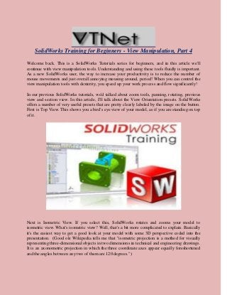 SolidWorks Training for Beginners - View Manipulation, Part 4
Welcome back. This is a SolidWorks Tutorials series for beginners, and in this article we'll
continue with view manipulation tools. Understanding and using these tools fluidly is important.
As a new SolidWorks user, the way to increase your productivity is to reduce the number of
mouse movements and just overall annoying mousing around, period! When you can control the
view manipulation tools with dexterity, you speed up your work process and flow significantly!
In our previous SolidWorks tutorials, we'd talked about zoom tools, panning, rotating, previous
view and section view. In this article, I'll talk about the View Orientation presets. SolidWorks
offers a number of very useful presets that are pretty clearly labeled by the image on the button.
First is Top View. This shows you a bird's eye view of your model, as if you are standing on top
of it.
Next is Isometric View. If you select this, SolidWorks rotates and zooms your model to
isometric view. What's isometric view? Well, that's a bit more complicated to explain. Basically
it's the easiest way to get a good look at your model with some 3D perspective coded into the
presentation. (Good ole Wikipedia tells me that "isometric projection is a method for visually
representing three-dimensional objects in two dimensions in technical and engineering drawings.
It is an axonometric projection in which the three coordinate axes appear equally foreshortened
and the angles between any two of them are 120 degrees.")
 
