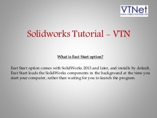 Solidworks Tutorial - VTN
What is Fast Start option?
Fast Start option comes with SolidWorks 2013 and later, and installs by default.
Fast Start loads the SolidWorks components in the background at the time you
start your computer, rather than waiting for you to launch the program.
 