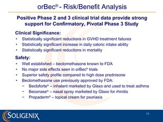 orBec ®   -  Risk/Benefit Analysis Clinical Significance: Statistically significant reductions in GVHD treatment failures Statistically significant increase in daily caloric intake ability Statistically significant reductions in mortality Safety: Well established – beclomethasone known to FDA No major side effects seen in orBec ®  trials Superior safety profile compared to high dose prednisone Beclomethasone use previously approved by FDA:  Becloforte ®  – inhalant marketed by Glaxo and used to treat asthma Beconase ®  – nasal spray marketed by Glaxo for rhinitis Propaderm ®  – topical cream for psoriasis Positive Phase 2 and 3 clinical trial data provide strong support for Confirmatory, Pivotal Phase 3 Study   