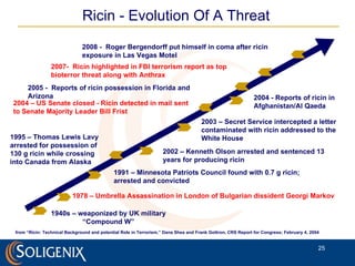 Ricin - Evolution Of A Threat from “Ricin: Technical Background and potential Role in Terrorism,” Dana Shea and Frank Gottron, CRS Report for Congress; February 4, 2004 1940s – weaponized by UK military “ Compound W” 1978 – Umbrella Assassination in London of Bulgarian dissident Georgi Markov 1991 – Minnesota Patriots Council found with 0.7 g ricin;  arrested and convicted 1995 – Thomas Lewis Lavy arrested for possession of 130 g ricin while crossing into Canada from Alaska 2002 – Kenneth Olson arrested and sentenced 13 years for producing ricin 2003 – Secret Service intercepted a letter contaminated with ricin addressed to the White House 2004 – US Senate closed - Ricin detected in mail sent to Senate Majority Leader Bill Frist 2004 - Reports of ricin in  Afghanistan/Al Qaeda 2005 -  Reports of ricin possession in Florida and Arizona 2007-  Ricin highlighted in FBI terrorism report as top bioterror threat along with Anthrax  2008 -  Roger Bergendorff put himself in coma after ricin exposure in Las Vegas Motel 