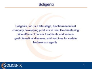 Soligenix, Inc. is a late-stage, biopharmaceutical company developing products to treat life-threatening side effects of cancer treatments and serious gastrointestinal diseases, and vaccines for certain bioterrorism agents  Soligenix 