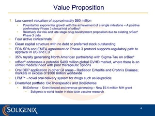 Value Proposition Low current valuation of approximately $60 million  Potential for exponential growth with the achievement of a single milestone – A positive confirmatory Phase 3 clinical trial of orBec ® Relatively low risk and late stage drug development proposition due to existing orBec ®  Phase 3 data Four active clinical trials Clean capital structure with no debt or preferred stock outstanding FDA SPA and EMEA agreement on Phase 3 protocol supports regulatory path to approval in US and EU 35% royalty generating North American partnership with Sigma-Tau on orBec ® orBec ®  addresses a potential $400 million global GVHD market, where there is an unmet medical need with poor therapeutic options Oral BDP application in other GI areas - Radiation Enteritis and Crohn’s Disease; markets in excess of $500 million worldwide   LPM™ - novel oral delivery system for drugs such as leuprolide Diversified portfolio: BioTherapeutics and BioDefense BioDefense  - Grant funded and revenue generating – New $9.4 million NIH grant Soligenix is world leader in ricin toxin vaccine research 