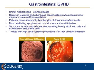 Gastrointestinal GVHD Unmet medical need – orphan disease Occurs in leukemia and other blood cancer patients who undergo bone marrow or stem cell transplantation Patients’ tissue attacked by lymphocytes of donor marrow/stem cells Most debilitating symptoms occur in stomach and small intestine Symptoms include anorexia, nausea, vomiting, bloody stool, necrosis and exfoliation of endothelial cells Treated with high dose systemic prednisone – for lack of better treatment Normal Upper GI Mucosa Acute GvHD 