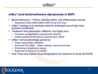 orBec ®  (oral beclomethasone dipropionate or BDP) Beclomethasone – Potent, topically active, anti-inflammatory steroid Designed to treat inflammation within lining of GI tract orBec ®   strategy is to decrease need for prolonged use of high dose systemic prednisone Treatment with prednisone: effective, but highly toxic Increases susceptibility to opportunistic infection Inhibits positive  Graft-versus-Leukemia   (GvL)  effect orBec ®   clinical advantage gained by: Fewer opportunistic infections Enhanced GvL effect -  fewer relapses, improved survival Shortening of prednisone course Sustained remission of GI GVHD Fast Track and Orphan Drug Designations for treatment of acute GI GVHD orBec ® 