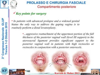 PROLASSO E CHIRURGIA FASCIALE
Compartimento posteriore
Key points for surgery
3°CongressoNazionaleGLUP
Treviso1-2Ottobre2015
• In patients with advanced prolapse and a widened genital
hiatus the only way to address the gaping vagina is to
routinely perform a distal levatorplasty.
•…aggressive reattachment of the uppermost portion of the full
thickness of the posterior vaginal wall (level III support) to the
uterosacral ligament provides significant support to the
posterior vaginal wall in patients with high rectoceles or
rectoceles in conjunction with a posterior enterocele.
Karram & Maher 2013
 