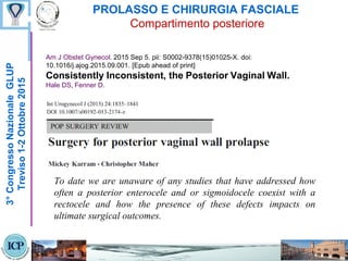 PROLASSO E CHIRURGIA FASCIALE
Compartimento posteriore
3°CongressoNazionaleGLUP
Treviso1-2Ottobre2015
To date we are unaware of any studies that have addressed how
often a posterior enterocele and or sigmoidocele coexist with a
rectocele and how the presence of these defects impacts on
ultimate surgical outcomes.
Am J Obstet Gynecol. 2015 Sep 5. pii: S0002-9378(15)01025-X. doi:
10.1016/j.ajog.2015.09.001. [Epub ahead of print]
Consistently Inconsistent, the Posterior Vaginal Wall.
Hale DS, Fenner D.
 