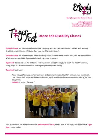 Giving Everyone the Chance to Dance
embodydance.co.uk
Emma Breeze : 07533916231
embodydance@hotmail.com
Dance and Disability Classes
Embody Dance is a community based dance company who work with adults and children with learning
disabilities, with the aim of ‘Giving Everyone the Chance to Dance’.
Embody Dance has just employed a new disability dance teacher in the Solihull area, and we want to offer
YOU the chance to book Tiger Feet classes for your service users!
Tiger Feet classes are £45 for an hour’s session, and we can come to you to teach our weekly sessions,
using props to create movement to hit songs to get everyone dancing!
Tiger Feet testimony:
“Mae enjoys the music and she exercises and communicates with others without even realising it.
I am convinced it helps her concentration and physical coordination whilst Mae has a lot of fun and
enjoyment.
Embody is perfect for Mae.”
Visit our website for more information: embodydance.co.uk, take a look at our flyer, and book YOUR Tiger
Feet classes today.
 