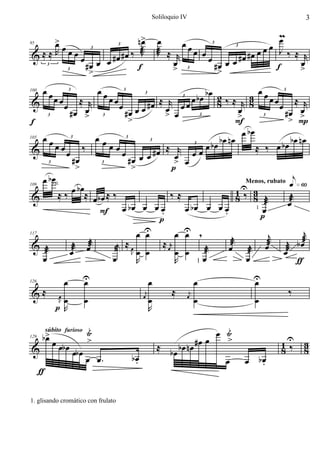 Soliloquio IV                           3


   >                                             n>
                                                  œ                 œ                             mœ
   œœ                                                                    œœ
&≈≈R œœ                                # œ # œ ‰ æJ                 J ≈ r œ œ
                                                                    æ                     œœœ      J‰ ≈ r
                                                                              œ œ œ #œ #œ
95                                       3                                     3
                                                                                    3

                                 œ œ œ
                                   3



                                  #œ             f                     œ 3       #œ               f    œ
          3
                    3
                                   >                                   >          >                    >

      œœ                                  œœ                            bœ 2               œœ 3
               œœ         ≈ r                œœ                    œ bœ 8 ‰ ≈ r 3 œ œ ≈ r
                                                œ œ œ # œ ≈ œr œ œ
100                     3                         3


&                                                                                       8
                                                           3

                    œ                                                                          œ
                                                                            3


                           œ
                        #œ >                      #œ        > œ                    œ             #œ > œ
                                                    >                              >              > P
f                                                                                  F
          3                                3                          3                     3




      œœ                                  œœ                                         œ bœ
                                                                             bœ nœ                 bœ nœ
               œœ                ‰           œœ                         œ bœ                  œ bœ
                                                 œ œ œ # œ ≈ œr œ œ
                                                                                          ≈ ‰
105                     3                         3


&
                                                       3

                    œ
                                                                    3


                            #œ                     #œ          > œ
           3
                             >             3
                                                     >        p
    œ bœ                                                                      e»§º
              œ b œ≈                                         1U 3 j
                                                               Menos, rubato

          ≈‰          œbœ ≈ ‰              ‰≈                8‰ 8 æ          æj
109    rit.

 &                                                                           œ
                        F œ bœ œ œ œ    .      œ bœ œ œ œ
                                                        .        1 œ
                                                                   p
                                       p
                                   œ U
                                     œ       œ U ,
                                               œ           j          j           j
                     j                                                           æ
             æj œæ            j ≈œ      ≈ œr              œæ æj œæ œæj b œ
117

 & æj        œ              æ Jœ œ           œ œ æ    j
    œ                       œ      R         R     1 œ         œ                ƒ
                    œ            U
                                 œ                              œ                    œ      U
                                                                                            œ
&≈                                                                      ≈                           ‰
126

                                                            j                    j
                œ
                Jœ               œ                         œ
                                                                œ               œ
                                                                                     œ      œ
               p R                                              R

                                     Ÿi                                             œ Ÿi
      b> œ
       œ                             >                                            œ    >
                                                                    ≈ bœ bœ nœ #œ                 1U 3
          súbito furioso

                œb œ œb œ                                                                         8‰ 8
129

&
                                     œ œ.             bœ
                                                       .                              œ    œ bœ
                                                                                              .
      ƒ

1. glisando cromático con frulato
 