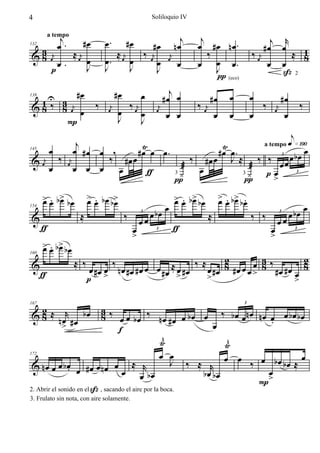 4                                                            Soliloquio IV


       j       #œ                   œ.           #œ                       j    j                        j r
       œ.                                        #œ                     nœ    œ #œ nœ.
          a tempo

  3                                                                                                   #œ œ    1
          ≈ œj                         ≈ œj   ‰ œj                               ‰               ‰ œj       ≈ 8
132

& 8 œj          œ                   œ.      œ
                                                                    j
       œ.       J                   J       J      œ               œ
                                                                        œ          œ
                                                                              œ J œ.                   œ œ
    p                                              J                                                      ß2
                                                                                   π (eco)
                         #œ               #œ             œ         j
      1U 3                                                       #œ œ              #œ   œ        œ            #œ
       ‰                        ‰                 ‰ œj                        ‰ œj                   ‰             ‰
138

&8             8     j
                          œ
                                      j
                                             œ
                                                               j                                          j
                    œ                œ
                                                         œ    œ
                                                                  œ œ               œ   œ        œ
                                                                                                         œ
                                                                                                               œ
                   P                         J           J

           j             Ÿ                 Ÿ        a tempo e»¡ªº
          œ
          œ #œ œ ,      #œ œ œ.           #œ œ.                  œ
& œj ‰ œj        ‰ #œ œ             ‰ #œ œ J ≈ ‰ ‰ œ        œ bœ
145


                                                          œ
                                                          3


    œ     œ œ œ œ         ƒ       æ œ             æ
                                3 ¿             3 ¿  p> œ
                                π                π
                                                              3




      > œ b> b œ
      œ. œ                    > œ b œ b>
                              œ .      œ                       > œ b> b œ > œ b> b œ
                                                               œ . œ       œ . œ .
                                                             œ                                     œ
                         ≈                       ‰      œ bœ             ≈           ‰ ‰      œ bœ
154

&                                                    œœ                                    œœ
                                                     3                                     3


      ƒ                                            œ           ƒ                         œ
                                                   >                                     >
                                                          3                                     3


      > œ b> b œ
      œ. œ
                     ≈ ‰                 ‰            ≈ œ #œ ‰ ≈ œ #œ 2 #œ œ œ œ 3 ‰ #œ #œ 2
160

&                              œ #œ œ nœ #œ #œ œ œ #œ                 8          8          8
      ƒ                                                                        >          œ
                              p >                       >        >                        >

  2
& 8 ≈ n œr # œ b œ         3‰
                           8 œ œ bœ ‰ nœ #œ œ bœ œ ‰ bœ œnœ nœ œ œ bœ bœ
167                                                                                          3




        >                                                      œ        .
                                  f
                                                    ŸÈ             È
                                                                  Ÿ
                                                   œ œ
 & nœ œ œ bœ œ #œ œ nœ œ œ              ≈ r            J ‰ ≈ r œ œ ‰ œ bœ bœ ≈ œ
172


               .                                            bœ bœ      œ
                                           œ bœ                        >
                                                                     P
2. Abrir el sonido en el ß , sacando el aire por la boca.
3. Frulato sin nota, con aire solamente.
 