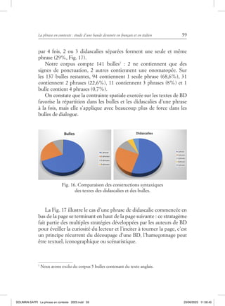 La phrase en contexte : étude d’une bande dessinée en français et en italien 59
par 4 fois, 2 ou 3 didascalies séparées forment une seule et même
phrase (29%, Fig. 17).
Notre corpus compte 141 bulles7
: 2 ne contiennent que des
signes de ponctuation, 2 autres contiennent une onomatopée. Sur
les 137 bulles restantes, 94 contiennent 1 seule phrase (68,6%), 31
contiennent 2 phrases (22,6%), 11 contiennent 3 phrases (8%) et 1
bulle contient 4 phrases (0,7%).
On constate que la contrainte spatiale exercée sur les textes de BD
favorise la répartition dans les bulles et les didascalies d’une phrase
à la fois, mais elle s’applique avec beaucoup plus de force dans les
bulles de dialogue.
La Fig. 17 illustre le cas d’une phrase de didascalie commencée en
bas de la page se terminant en haut de la page suivante : ce stratagème
fait partie des multiples stratégies développées par les auteurs de BD
pour éveiller la curiosité du lecteur et l’inciter à tourner la page, c’est
un principe récurrent du découpage d’une BD, l’hameçonnage peut
être textuel, iconographique ou scénaristique.
7
Nous avons exclu du corpus 5 bulles contenant du texte anglais.
Fig. 16. Comparaison des constructions syntaxiques
des textes des didascalies et des bulles.
SOLIMAN-SAFFI La phrase en contexte 2023.indd 59 23/06/2023 11:58:45
 