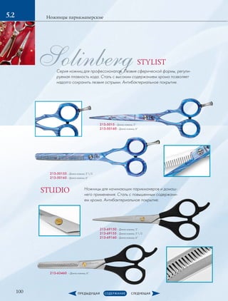 100
Ножницы парикмахерские5.2
SolinbergСерия ножниц для профессионалов. Лезвия сферической формы, регули-
руемая плавность хода. Сталь с высоким содержанием хрома позволяет
надолго сохранить лезвия острыми. Антибактериальное покрытие.
213-5015 – Длина ножниц: 5”
213-50160 – Длина ножниц: 6”
213-69150 – Длина ножниц: 5”
213-69155 – Длина ножниц: 5”1/2
213-69160 – Длина ножниц: 6”
213-50155 – Длина ножниц: 5”1/2
213-50165 – Длина ножниц: 6”
213-63460 – Длина ножниц: 6”
Ножницы для начинающих парикмахеров и домаш-
него применения. Сталь с повышенным содержани-
ем хрома. Антибактериальное покрытие.
STYLIST
STUDIO
 