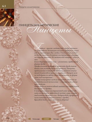 Главное - просто любить себя, тогда совершен-
но естественно возникает желание нравиться самой
себе и окружающим Вас людям. В женской косметич-
ке всегда имеются дежурные инструменты, стоящие
на страже красоты. Косметический пинцет– один из
них.
Успех выразительных глаз – ухоженные, правильной
формы брови.
Профессионалы заявляют: причесать брови также
важно, как уложить волосы в прическу. Пинцеты,
предлагаемые компанией Solinberg, радуют покупа-
телей богатством красок и дизайном. Пинцет мож-
но подобрать по цвету своей косметички, по форме
руки, под настроение…
Самые популярные модели пинцетов заточены по
индивидуальной технологии – с внутренней и внеш-
ней стороны.
Новая мода на интенсивный макияж глаз привлекает
внимание и к бровям.
С помощью наших инструментов легко можно сде-
лать их важной и эффектной частью лица, потра-
тив немного времени и сил. Недаром ведь, профессио-
налы начинают макияж именно с бровей.
Красивой быть легко, мы в этом уверены!
Пинцеты косметические
Пинцеты
ПИНЦЕТЫ КОСМЕТИЧЕСКИЕ
104
6.1
Previous page Next pageCONTENT
 