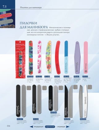 116
Пилочки для маникюра7.1
233-510
Антисептическая
пилочка
L – 18 см
230-421
Пилочка цвет-
ная полировоч-
ная, 80 Grit,
L – 18 см
230-2305
Пилочка цвет-
ная абразив-
ная, 150 Grit,
L – 18 см
230-2315
Пилочка цвет-
ная абразивная,
150 Grit,
L – 18 см
231-438
Пилочка цветная
полировочная,
100/180 Grit,
L – 18 см
230-810
Пилочка–бу-
меранг цвет-
ная абразивная,
150/150 Grit,
L – 18 см
233-560
Пилочка для кутикул
с алмазной перфора-
цией, L – 15 см
233-5317
Пилочка для кутикул
с алмазной перфора-
цией, L – 17 см
233-9545
Пилочка для кутикул
с алмазной перфора-
цией, L – 11.5 см
233-9569
Пилочка для кутикул
с алмазной перфора-
цией, L – 18 см
233-9570
Пилочка для кутикул
с алмазной перфора-
цией, L – 18 см
230-106
Пилочка абразив-
ная, 120 / 220 /
280 / 360 Grit,
L – 18 см
Металлические и полимер-
ные, цельные и перфорированные, грубые и полирую-
щие, вся эта колоритная радуга и роскошная палитра
маникюрных пилочек – к Вашим услугам…
ПИЛОЧКИ
ДЛЯ МАНИКЮРА
 