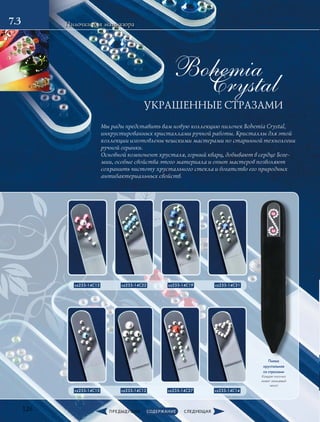 Crystal
Bohemia
УКРАШЕННЫЕ СТРАЗАМИ
126
7.3 Пилочки для маникюра
Пилка
хрустальная
со стразами
Каждая пилочка
имеет замшевый
чехол
cz233-14C13 cz233-14C22 cz233-14C19  cz233-14C31
cz233-14C15  cz233-14C12  cz233-14C27  cz233-14C14 
Мы рады представить вам новую коллекцию пилочек Bohemia Crystal,
инкрустированных кристаллами ручной работы. Кристаллы для этой
коллекции изготовлены чешскими мастерами по старинной технологии
ручной огранки.
Основной компонент хрусталя, горный кварц, добывают в сердце Боге-
мии, особые свойства этого материала и опыт мастеров позволяют
сохранить чистоту хрустального стекла и богатство его природных
антибактериальных свойств.
 