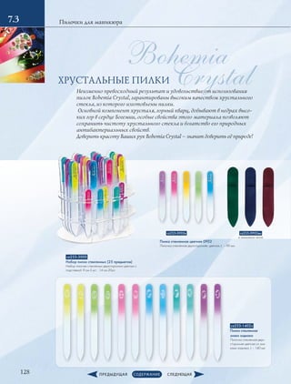 Crystal
Bohemia
128
Пилочки для маникюра
cz233-3000
Набор пилок стеклянных (25 предметов)
Набор пилочек стеклянных двухсторонних цветных с
подставкой: 9 см-5 шт.; 14 см-20шт.
cz233-1402з
Пилка стеклянная
знаки зодиака
Пилочка стеклянная двух-
сторонняя цветная со зна-
ками зодиака, L – 140 мм
cz233-0902вм
в замшевом чехле
cz233-0902в
Пилка стеклянная цветная 0902
Пилочка стеклянная двухсторонняя, цветная, L – 90 мм
7.3
Неизменно превосходный результат и удовольствие от использования
пилок Bohemia Crystal, гарантированы высоким качеством хрустального
стекла, из которого изготовлены пилки.
Основной компонент хрусталя, горный кварц, добывают в недрах высо-
ких гор в сердце Богемии, особые свойства этого материала позволяют
сохранить чистоту хрустального стекла и богатство его природных
антибактериальных свойств.
Доверить красоту Ваших рук Bohemia Crystal – значит доверить её природе!
ХРУСТАЛЬНЫЕ ПИЛКИ
 