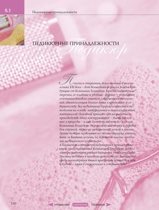Поиски и открытия, воплощенные в техно-
логиях XXI века – вот волшебная формула успеха про-
дукции от Компании Золинберг. Каждая педикюрная
терочка, ее плавные и удобные формы – результат
сочетания векового опыта и современных техноло-
гий, квинтэссенция долгого пути к признанию и со-
вершенству. Все педикюрные принадлежности изго-
товлены на основе натуральных и гипоаллергенных
материалов. Основной принцип при разработке и
производстве этих инструментов – взять все луч-
шее у природы – и ему соответствуют все изделия
Компании Золинберг. Металлические терки и скребки
для ступней, терки из натуральной пемзы и многие
другие товары позволяют не только бережно ухажи-
вать за Вашими ногами, но и решать многие пробле-
мы медицинского характера.
А большой ассортимент педикюрных принадлежно-
стей, представляемый Компанией Золинберг, позво-
ляет разработать разные варианты ухода и индиви-
дуально подойти к каждому покупателю. Выбирайте
среди многообразия нашей продукции лучшее для себя
и будьте с нами в стремлении к совершенству!
Педикюрные принадлежности
ПедикюрПЕДИКЮРНЫЕ ПРИНАДЛЕЖНОСТИ
130
8.1
 
