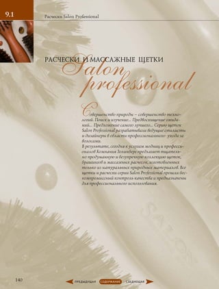 professionalSalon
Совершенство природы – совершенство техно-
логий. Поиск и изучение… Предвосхищение ожида-
ний… Предложение самого лучшего… Серию щеток
Salon Professional разрабатывали ведущие стилисты
и дизайнеры в области профессионального ухода за
волосами.
В результате, сегодня к услугам модниц и професси-
оналов Компания Золинберг предлагает тщатель-
но продуманную и безупречную коллекцию щеток,
брашингов и массажных расчесок, изготовленных
только из натуральных природных материалов. Все
щетки и расчески серии Salon Professional прошли бес-
компромиссный контроль качества и предназначены
для профессионального использования.
Расчески Salon Professional
РАСЧЕСКИ И МАССАЖНЫЕ ЩЕТКИ
9.1
140
 