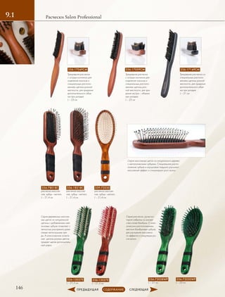 146
Расчески Salon Professional9.1
336-13037E
L – 21,5 см
336-73038WP
L – 22 см
336-13037E
L – 21,5 см
336-73030WP
L – 23 см
336-78018С
расческа массаж-
ная, зубцы - металл,
L – 21,4 см
336-18218C
расческа массаж-
ная, зубцы - металл,
L – 21,4 см
339-72030
расческа массаж-
ная, зубцы - металл,
L – 21,4 см
Серия массажных щеток из натурального дерева
с металлическими зубцами. Специальное распо-
ложение зубцов и каучуковая подушка улучшают
массажный эффект и стимулируют рост волос.
Серия деревянных массаж-
ных щеток из натуральной
щетины с добавлением ней-
лоновых зубцов позволяет с
легкостью распрямить даже
самые непослушные пря-
ди. А классическое сочета-
ние щетины разных цветов
придает щетке дополнитель-
ный шарм.
Серия расчесок, ручки ко-
торой набраны из множе-
ства слоев бамбука. C клас-
сическим расположением
жестких бамбуковых зубцов,
для улучшения массажно-
го эффекта и стимуляции ро-
ста волос.
Трехрядная расческа
с острым кончиком для
отделения локонов и
специальным располо-
жением щетины разной
жесткости, для придания
дополнительного объе-
ма при укладке
L – 23 см
Трехрядная расческа
с острым кончиком для
отделения локонов и
специальным располо-
жением щетины раз-
ной жесткости, для при-
дания экстра – объема
при укладке
L – 23 см
Трехрядная расческа со
специальным располо-
жением щетины разной
жесткости, для придания
дополнительного объе-
ма при укладке
L – 21 см
336-17049CM 336-17059CM 336-17149CM
 