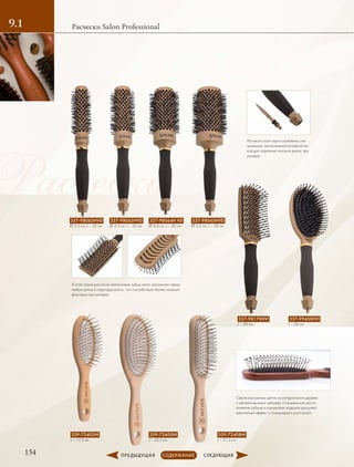Расчески
154
Расчески Salon Professional9.1
Расчески этой серии снабжены спе-
циальной, легкосъемной вставкой-пи-
кой для отделения локонов волос при
укладке.
Серия массажных щеток из натурального дерева
с металлическими зубцами. Специальное распо-
ложение зубцов и каучуковая подушка улучшают
массажный эффект и стимулируют рост волос.
В этой серии расчесок нейлоновые зубцы легко проникают через
любую длину и структуру волос, что способствует более сильной
фиксации при укладке.
337-98062HVD
∅ 2,5 см, L – 26 см
337-98063HVD
∅ 3,3 см, L – 26 см
337-98064H VD
∅ 4,4 см, L – 26 см
337-98065HVD
∅ 5,3 см, L – 26 см
337-98170HVI
L – 26 см
339-72400HI
L – 22,5 см
339-72402HI
L – 17,5 см
339-72408HI
L – 21,5 см
337-99450HVI
L – 26 см
 
