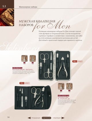 Solinberg
Маникюрные наборы1.1
14
s120-150/412…p
Маникюрный набор FR - 150/75/412…
ножницы для кутикул, ножницы для ногтей, кусачки
­педикюрные, пилочка для ногтей, пинцет для бровей,
инструмент для обработки кутикул - 2 шт.
s130 - 216/412…pm
Маникюрный набор
FD - 216/67/412…pm
ножницы для кутикул, кусачки педикюрные,
пилочка для ногтей, пинцет для бровей,
­инструмент для удаления кутикул, полиро-
вочная пилочка
for Men
МУЖСКАЯ КОЛЛЕКЦИЯ
НАБОРОВ
Коллекцию маникюрных наборов For Men отличает строгий
стиль футляров из натуральной кожи. Состав инструментов
тщательно подобран в соответствии с назначением, все набо-
ры этой коллекции комплектуются кусачками для ногтей.
Достойный и практичный подарок для серьезного мужчины.
…1
Silver
…2
Mat
…1
Silver
…2
Mat
 