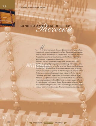 Расчески
Магия женских волос… Ухоженные и красивые,
они всегда притягивают взгляды и вызывают восхище-
ние сильной половины человечества. Но чтобы волосы
всегда выглядели превосходно, необходимо бережно и
аккуратно ухаживать за ними.
Забота о волосах включает в себя множество еже-
дневных процедур и правильный выбор расчески - это
всегда необходимое условие успеха. Каталог Компании
Золинберг станет Вам в этом незаменимым помощ-
ником. Расчески и щетки для волос представлены здесь
во всем их многообразии форм и размеров: для расче-
сывания, массажа и укладки, пластмассовые и дере-
вянные, с зеркалом и без, и даже для самой маленькой
сумочки найдется своя. И все они служат лишь одной
великой цели – сделать Ваши волосы красивыми. При-
влекательная прическа – это неповторимость Вашего
стиля и серьезный козырь, в нелегком деле обольщения.
Расчески и массажные щетки
РАСЧЕСКИ И МАССАЖНЫЕ ЩЕТКИ
9.2
158
 