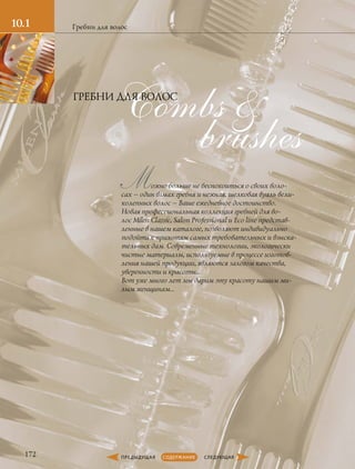 10.1 Гребни для волос
brushes
Combs 
172
Можно больше не беспокоиться о своих воло-
сах – один взмах гребня и нежная, шелковая вуаль вели-
колепных волос – Ваше ежедневное достоинство.
Новая профессиональная коллекция гребней для во-
лос Milen Classic, Salon Professional и Еco line представ-
ленные в нашем каталоге, позволяют индивидуально
подойти к прихотям самых требовательных и взыска-
тельных дам. Современные технологии, экологически
чистые материалы, используемые в процессе изготов-
ления нашей продукции, являются залогом качества,
уверенности и красоты…
Вот уже много лет мы дарим эту красоту нашим ми-
лым женщинам…
ГРЕБНИ ДЛЯ ВОЛОС
 