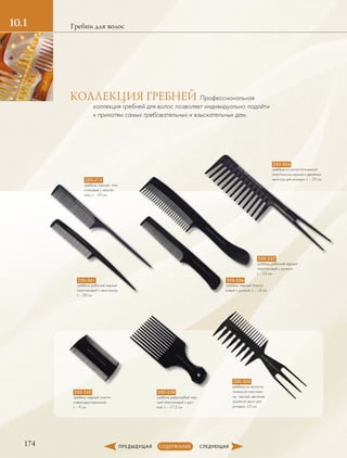 174
10.1 Гребни для волос
350-304
гребень из антистатической
пластмассы,черный,с двойным
хвостом для укладки. L – 23 см350-312
гребень черный, пла-
стиковый с хвости-
ком. L – 23 см
350-356
гребень черный пласти-
ковый с ручкой. L – 18 см
350-357
гребень рабочий черный
пластиковый с ручкой.
L – 23 см
350-358
гребень редкозубый чер-
ный пластиковый с руч-
кой. L – 17,5 см
350-360
гребень черный пласти-
ковый двусторонний.
L – 9 см
350-361
гребень рабочий черный
пластиковый с хвостиком.
L – 20 см
350-305
гребень из антиста-
тической пластмас-
сы, черный, двойная,
тройной хвост для
укладки, 23 см.
Профессиональная
­коллекция гребней для волос позволяет индивидуально подойти
к прихотям самых требовательных и взыскательных дам.
КОЛЛЕКЦИЯ ГРЕБНЕЙ
 
