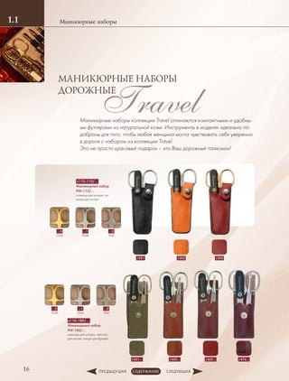 Маникюрные наборы1.1
16
Travel
МАНИКЮРНЫЕ НАБОРЫ
ДОРОЖНЫЕ
Маникюрные наборы коллекции Travel отличаются компактными и удобны-
ми футлярами из натуральной кожи. Инструменты в моделях идеально по-
добраны для того, чтобы любая женщина могла чувствовать себя уверенно
в дороге с набором из коллекции Travel.
Это не просто красивый подарок – это Ваш дорожный талисман!
s110-110/…
Маникюрный набор
PW-110/…
ножницы для кутикул, пи-
лочка для ногтей
/205/201 /202
…5
Gold
…1
Silver
…2
Mat
s110-180/…
Маникюрный набор
PW-180/…
ножницы для кутикул, пилочка
для ногтей, пинцет для бровей.
…5
Gold
…1
Silver
…2
Mat
/476…/455…/451… /450…
 
