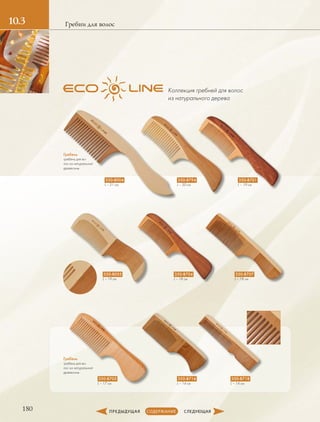 180
10.3 Гребни для волос
Гребень
гребень для во-
лос из натуральной
­древесины
Гребень
гребень для во-
лос из натуральной
­древесины
350-B004
L – 21 см
350-B055
L – 19 см
350-B705
L – 17 см
350-B794
L – 20 см
350-B704
L – 18 см
350-B716
L – 14 см
350-B701
L – 19 см
350-B707
L – 18 см
350-B718
L – 14 см
Коллекция гребней для волос
из натурального дерева
 