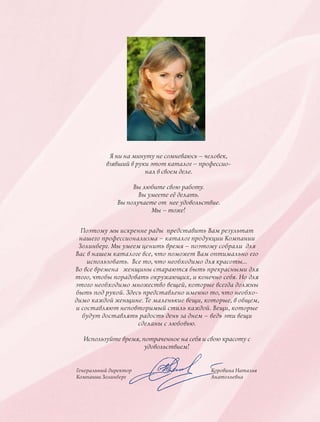 Я ни на минуту не сомневаюсь – человек,
взявший в руки этот каталог – профессио-
нал в своем деле.
Вы любите свою работу.
Вы умеете её делать.
Вы получаете от нее удовольствие.
Мы – тоже!
Генеральный директор
Компании Золинберг
Поэтому мы искренне рады представить Вам результат
нашего профессионализма – каталог продукции Компании
Золинберг. Мы умеем ценить время – поэтому собрали для
Вас в нашем каталоге все, что поможет Вам оптимально его
использовать. Все то, что необходимо для красоты…
Во все времена женщины стараются быть прекрасными для
того, чтобы порадовать окружающих, и конечно себя. Но для
этого необходимо множество вещей, которые всегда должны
быть под рукой. Здесь представлено именно то, что необхо-
димо каждой женщине. Те маленькие вещи, которые, в общем,
и составляют неповторимый стиль каждой. Вещи, которые
будут доставлять радость день за днем – ведь эти вещи
сделаны с любовью.
Используйте время, потраченное на себя и свою красоту с
удовольствием!
Коровина Наталья
Анатольевна
 