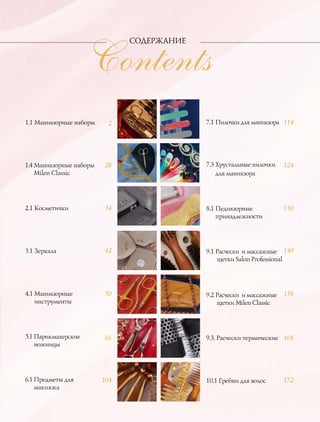 Contents
СОДЕРЖАНИЕ
1.1 Маникюрные наборы
1.4 Маникюрные наборы
Milen Classic
2.1 Косметички
3.1 Зеркала
4.1 Маникюрные
инструменты
5.1 Парикмахерские
ножницы
6.1 Предметы для
макияжа
7.1 Пилочки для маникюра
7.3 Хрустальные пилочки
для маникюра
8.1 Педикюрные
принадлежности
9.1 Расчески и массажные
щетки Salon Professional
9.2 Расчески и массажные
щетки Milen Classic
9.3. Расчески термические
10.1 Гребни для волос
2
28
34
42
50
86
104
114
124
130
140
158
168
172
 