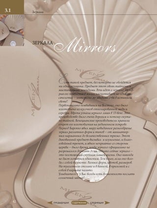Mirrors
Есть такой предмет, без которого не обойдется
ни одна женщина. Предмет этот овеян тайнами и
мистическими легендами. Речь идет о зеркале. Исто-
рия его появления в жизни насчитывает не одно ты-
сячелетие – интересно же увидеть себя в истинном
свете!
Первоначально появившись на Востоке, оно было
изготовлено из кусочков отполированной меди и
серебра. Европа узнала зеркало лишь в 13 веке. Это
производство было очень дорогим и потому окута-
но тайной. Венецианские производители хранили
секрет его изготовления на уединенном острове.
Период Барокко явил миру невиданное разнообразие
зеркал различных форм и типов – от миниатюр-
ных карманных до величественных трюмо. Этот
диковинный предмет вызывал и изумление, и благо-
говейный трепет, и явное неприятие со стороны
церкви – было время, когда зеркало официально не
разрешалось держать дома. Однако сейчас зеркало –
это постоянный спутник нашей жизни. Оно никогда
не даст остаться одиноким. Тем более, если оно всег-
да с собой в сумочке. Разных форм, цветов, размеров.
На туалетном столике и в ванной, в прихожей и с
собой в кармане пальто.
Улыбнитесь – у Вас всегда есть возможность послать
солнечный зайчик!
Зеркала
ЗЕРКАЛА
3.1
42
 