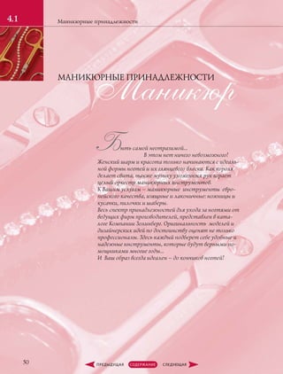 Маникюрные принадлежности
50
4.1
Маникюр
Быть самой неотразимой…
	 В этом нет ничего невозможного!
Женский шарм и красота только начинаются с идеаль-
ной формы ногтей и их глянцевого блеска. Как короля
делает свита, также музыку ухоженных рук играет
целый оркестр маникюрных инструментов.
К Вашим услугам – маникюрные инструменты евро-
пейского качества, изящные и лаконичные: ножницы и
кусачки, пилочки и шаберы.
Весь спектр принадлежностей для ухода за ногтями от
ведущих фирм производителей, представлен в ката-
логе Компании Золинберг. Оригинальность моделей и
дизайнерских идей по достоинству оценят не только
профессионалы. Здесь каждый подберет себе удобные и
надежные инструменты, которые будут верными по-
мощниками многие годы...
И Ваш образ всегда идеален – до кончиков ногтей!
МАНИКЮРНЫЕ ПРИНАДЛЕЖНОСТИ
 