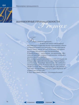 78
Маникюрные принадлежности4.44.4
Premax
Быть самой неотразимой…
	 В этом нет ничего невозможного!
Женский шарм и красота только начинаются с идеаль-
ной формы ногтей и их глянцевого блеска. Как короля
делает свита, также музыку ухоженных рук играет
целый оркестр маникюрных инструментов.
К Вашим услугам – маникюрные инструменты евро-
пейского качества, изящные и лаконичные: ножницы и
кусачки, пилочки и шаберы.
Весь спектр принадлежностей для ухода за ногтями от
ведущих фирм производителей, представлен в ката-
логе Компании Золинберг. Оригинальность моделей и
дизайнерских идей по достоинству оценят не только
профессионалы. Здесь каждый подберет себе удобные и
надежные инструменты, которые будут верными по-
мощниками многие годы...
И Ваш образ всегда идеален – до кончиков ногтей!
МАНИКЮРНЫЕ ПРИНАДЛЕЖНОСТИ
 
