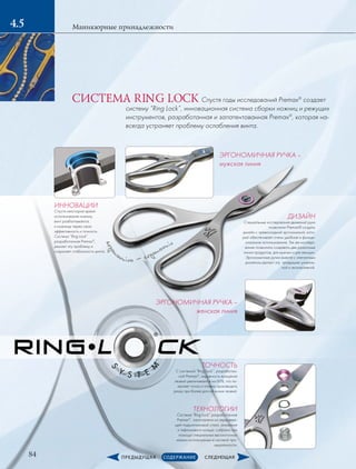 ergon
omico - ergonomic
ТОЧНОСТЬ
С системой “Ring Lock”, разработан-
ной Premax®
, окружность вращения
лезвий увеличивается на 60%, что по-
зволяет точно и плавно производить
резку при более долгой жизни лезвий.
ТЕХНОЛОГИИ
Система “Ring Lock” разработанная
Premax®
, изготовлена из нержавею-
щей подшипниковой стали, алюминия
и тефлонового кольца. собрана при
помощи специальных высокоточных
машин используемых в часовой про-
мышленности.
ЭРГОНОМИЧНАЯ РУЧКА –
мужская линия
ЭРГОНОМИЧНАЯ­РУЧКА –
­женская линия
ДИЗАЙН
Специальные исследования движений руки
позволили Premax® создать
дизайн с превосходной эргономикой, кото-
рый обеспечивает очень удобное и функци-
ональное использование. Так же исследо-
вания позволили создавать две различные
линии продуктов, для мужчин и для женщин.
Эргономичные ручки вместе с элегантным
дизайном делают эту продукцию уникаль-
ной и эксклюзивной.
84
Маникюрные принадлежности4.5
Спустя годы исследований Premax®
создает
систему “Ring Lock”, инновационная система сборки ножниц и режущих
инструментов, разработанная и запатентованная Premax®
, которая на-
всегда устраняет проблему ослабления винта.
ИННОВАЦИИ
Спустя некоторое время
использования ножниц,
винт разбалтывается,
и ножницы теряю свою
эффективность и точность.
Система “Ring Lock”
разработанная Premax®
,
решает эту проблему и
сохраняет стабильность винта.
СИСТЕМА RING LOCK
 