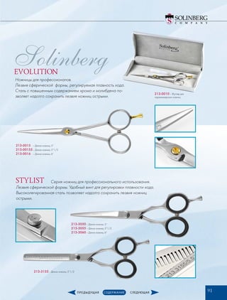 213-0015­	 – Длина ножниц: 5”
213-00155	– Длина ножниц: 5”1/2
213-0016­	 – Длина ножниц: 6”
213-0010 – Футляр для
парикмахерских ножниц
213-3050­– Длина ножниц: 5”
213-3055­– Длина ножниц: 5”1/2
213-3060­– Длина ножниц: 6”
213-3155­– Длина ножниц: 5”1/2
Серия ножниц для профессионального использования.
Лезвия сферической формы. Удобный винт для регулировки плавности хода.
Высоколегированная сталь позволяет надолго сохранить лезвия ножниц
острыми.
Ножницы для профессионалов.
Лезвия сферической формы, регулируемая плавность хода.
Сталь с повышенным содержанием хрома и молибдена по-
зволяет надолго сохранить лезвия ножниц острыми.
EVOLUTION
STYLIST
91
Solinberg
 
