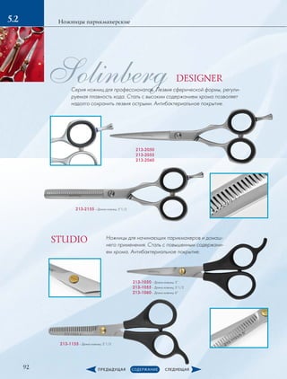 92
Ножницы парикмахерские5.2
Solinberg
213-2050
213-2055
213-2060
213-2155­– Длина ножниц: 5”1/2
213-1050­– Длина ножниц: 5”
213-1055­– Длина ножниц: 5”1/2
213-1060­– Длина ножниц: 6”
Ножницы для начинающих парикмахеров и домаш-
него применения. Сталь с повышенным содержани-
ем хрома. Антибактериальное покрытие.
213-1155­– Длина ножниц: 5”1/2
Серия ножниц для профессионалов. Лезвия сферической формы, регули-
руемая плавность хода. Сталь с высоким содержанием хрома позволяет
надолго сохранить лезвия острыми. Антибактериальное покрытие.
DESIGNER
STUDIO
 