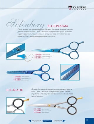 Solinberg
213-65550­– Длина ножниц: 5”
213-65555­– Длина ножниц: 5”1/2
213-65560­– Длина ножниц: 6”
213-60250­– Длина ножниц: 5”
213-60255­– Длина ножниц: 5”1/2
213-60260­– Длина ножниц: 6”
213-20050­– Длина ножниц: 5”
213-20055­– Длина ножниц: 5”1/2
213-20060­– Длина ножниц: 6”­
BLUE PLASMA
ICE-BLADE Лезвия сферической формы, регулируемая плавность
хода. Сталь с высоким содержанием хрома. Лезвия
обработаны по специальной технологии низкотемпера-
турной закалки.
Серия ножниц для профессионалов. Лезвия сферической формы, регули-
руемая плавность хода. Сталь с высоким содержанием хрома позволяет
надолго сохранить лезвия острыми. Специальное антибактериальное
покрытие. Ключ для регулировки хода в комплекте.
93
 