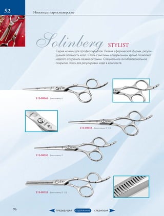 96
Ножницы парикмахерские5.2
Solinberg STYLIST
Серия ножниц для профессионалов. Лезвия сферической формы, регули-
руемая плавность хода. Сталь с высоким содержанием хрома позволяет
надолго сохранить лезвия острыми. Специальное антибактериальное
покрытие. Ключ для регулировки хода в комплекте.
213-08060 – Длина ножниц: 6” 
213-08055 – Длина ножниц: 5” 1/2
213-08050 – Длина ножниц: 5”
213-08155 – Длина ножниц: 5” 1/2
 