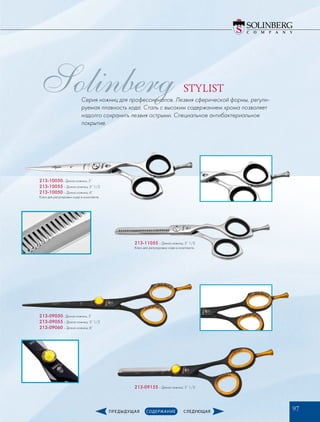 Solinberg STYLIST
Серия ножниц для профессионалов. Лезвия сферической формы, регули-
руемая плавность хода. Сталь с высоким содержанием хрома позволяет
надолго сохранить лезвия острыми. Специальное антибактериальное
покрытие.
213-10050– Длина ножниц: 5”
213-10055 – Длина ножниц: 5” 1/2
213-10050­– Длина ножниц: 6”
Ключ для регулировки хода в комплекте.
213-09050– Длина ножниц: 5”
213-09055 – Длина ножниц: 5” 1/2
213-09060­– Длина ножниц: 6”
213-11055 – Длина ножниц: 5” 1/2
Ключ для регулировки хода в комплекте.
213-09155 – Длина ножниц: 5” 1/2
97
 