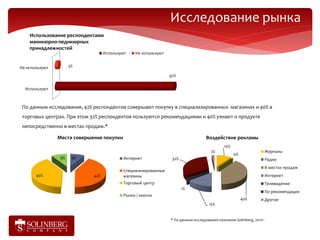 Исследование рынка
    Использование респондентами
    маникюрно-педикюрных
    принадлежностей
                                   Используют   Не используют


Не используют         3%

                                                                97%

  Используют



 По данным исследования, 42% респондентов совершают покупку в специализированных магазинах и 40% в
 торговых центрах. При этом 32% респондентов пользуются рекомендациями и 40% узнают о продукте
 непосредственно в местах продаж.*

                Места совершение покупки                                           Воздействие рекламы
                                                                                             10%
                                                                                     2%                               Журналы
                                                                                                   0%
                 9%    9%                  Интернет              32%                                                  Радио
                                                                                                                      В местах продаж
                                           Специализированные
       40%                   42%           магазины                                                                   Интернет
                                           Торговый центр                                                             Телевидение
                                                                       1%
                                                                                                                      По рекомендации
                                           Рынки / киоски
                                                                                                        40%           Другое
                                                                                    15%


                                                                * По данным исследования компании Solinberg, 2011г.
 
