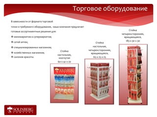 Торговое оборудование
В зависимости от формата торговой

точки и требуемого оборудования, наша компания предлагает
готовые ассортиментные решения для:                                                   Стойка
                                                                                четырехсторонняя,
 минимаркетов и супермаркетов;                                                   вращающаяся,
 сетей аптек;                                                                     183 х 30 х 30
                                                                  Стойка
 специализированных магазинов;                                настольная,
                                        Стойка              четырехсторонняя,
 хозяйственных магазинов;                                    вращающаяся,
                                      настольная,
 салонов красоты.                     изогнутая                65 х 25 х 25
                                      60 х 42 х 20
 