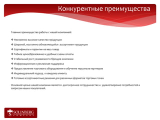 Конкурентные преимущества


Главные преимущества работы с нашей компанией:

 Неизменно высокое качество продукции
 Широкий, постоянно обновляющийся ассортимент продукции
 Сертификаты и гарантии на весь товар
 Гибкое ценообразование и удобные схемы оплаты
 Стабильный рост узнаваемости брендов компании
 Информационная и рекламная поддержка
 Предоставление торгового оборудования и обучение персонала партнеров
 Индивидуальный подход к каждому клиенту
 Готовые ассортиментные решения для различных форматов торговых точек

Основной целью нашей компании является долгосрочное сотрудничество и удовлетворение потребностей и
запросов наших покупателей.
 