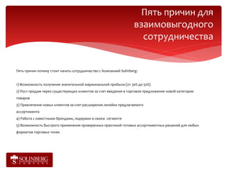 Пять причин для
                                                                   взаимовыгодного
                                                                     сотрудничества


Пять причин почему стоит начать сотрудничество с Компанией Solinberg:


1) Возможность получения значительной маржинальной прибыли (от 30% до 50%)
2) Рост продаж через существующих клиентов за счет введения в торговое предложение новой категории
товаров
3) Привлечение новых клиентов за счет расширения линейки предлагаемого
ассортимента
4) Работа с известными брендами, лидерами в своем сегменте
5) Возможность быстрого применения проверенных практикой готовых ассортиментных решений для любых
форматов торговых точек
 