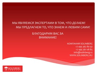 МЫ ЯВЛЯЕМСЯ ЭКСПЕРТАМИ В ТОМ, ЧТО ДЕЛАЕМ!
 МЫ ПРЕДЛАГАЕМ ТО, ЧТО ЗНАЕМ И ЛЮБИМ САМИ!
          БЛАГОДАРИМ ВАС ЗА
              ВНИМАНИЕ!
                              КОМПАНИЯ SOLINBERG
                                    +7 495 362 80 92
                                    +7 495 361 08 85
                                  info@solinberg.ru
                                WWW.SOLINBERG.RU
 