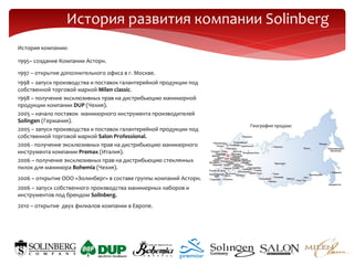 История развития компании Solinberg
История компании:

1995– создание Компании Асторн.

1997 – открытие дополнительного офиса в г. Москве.
1998 – запуск производства и поставок галантерейной продукции под
собственной торговой маркой Milen classic.
1998 – получение эксклюзивных прав на дистрибьюцию маникюрной
продукции компании DUP (Чехия).
2005 – начало поставок маникюрного инструмента производителей
Solingen (Германия).
                                                                    География продаж:
2005 – запуск производства и поставок галантерейной продукции под
собственной торговой маркой Salon Professional.
2006 - получение эксклюзивных прав на дистрибьюцию маникюрного
инструмента компании Premax (Италия).
2006 – получение эксклюзивных прав на дистрибьюцию стеклянных
пилок для маникюра Bohemia (Чехия).
2006 – открытие ООО «Золинберг» в составе группы компаний Асторн.
2006 – запуск собственного производства маникюрных наборов и
инструментов под брендом Solinberg.
2010 – открытие двух филиалов компании в Европе.
 