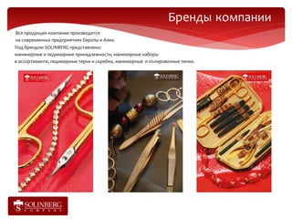 Бренды компании
Вся продукция компании производится
на современных предприятиях Европы и Азии.
Под брендом SOLINBERG представлены:
маникюрные и педикюрные принадлежности, маникюрные наборы
в ассортименте, педикюрные терки и скребки, маникюрные и полировочные пилки.
 