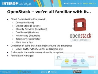 ●  Cloud Orchestration Framework
○  Compute (Nova)
○  Object Storage (Swift)
○  Identity Services (Keystone)
○  Dashboard (Horizon)
○  Networking (Neutron)
○  Telemetry (Ceilometer)
○  More every day
●  Collection of tools that have been around the Enterprise
○  Linux, KVM, Python, LDAP, L3 Routing, etc.
●  Icehouse is the ninth release since its inception
●  Foundation Managed
OpenStack – we’re all familiar with it…
 