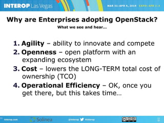 1.  Agility – ability to innovate and compete
2.  Openness – open platform with an
expanding ecosystem
3.  Cost – lowers the LONG-TERM total cost of
ownership (TCO)
4.  Operational Efficiency – OK, once you
get there, but this takes time…
Why are Enterprises adopting OpenStack?
What we see and hear…
 